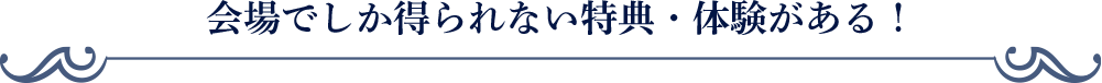 会場でしか得られない特典・体験がある！