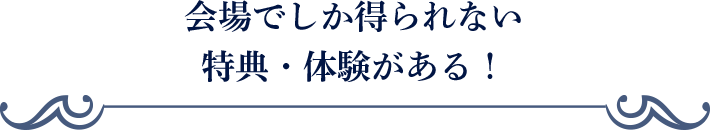 会場でしか得られない特典・体験がある！