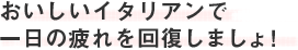 おいしいイタリアンで一日の疲れを回復しましょ！