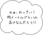 わぁ、おっきい！何メートルぐらいの高さなんだろう!?
